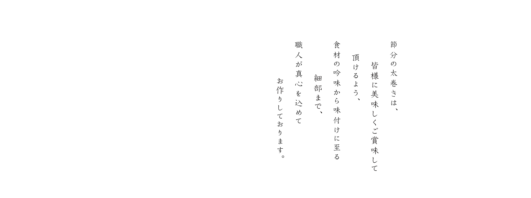 節分の太巻きは、皆様に美味しくご賞味して頂けるよう、食材の吟味から味付けに至る細部まで、職人が真心を込めてお作りしております。