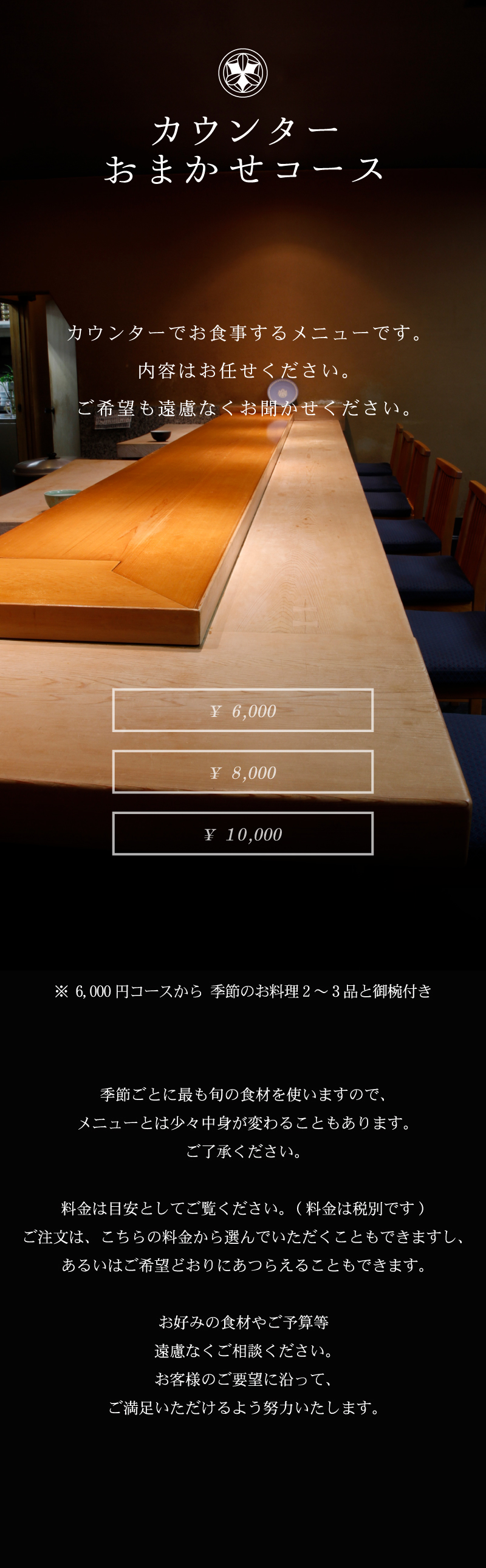 カウンターおまかせコース 「弁慶鮨」長年培った匠の技を目の前に、和の心と趣向を凝らした季節折々の料理をご堪能下さい。お客様のご希望どおりにあつらえることもできます。 カウンターでお食事するメニューです。内容はお任せください。ご希望も遠慮なくお聞かせ下さい。 ¥5,000 ¥6,000 ¥8,000 ¥10,000 ※6,000円コースから季節のお料理2~3品と御椀付き 季節ごとに最も旬の食材を使いますので、メニューとは少々中身が変わることもあります。ご了承ください。料金は目安としてご覧ください。(料金は税別です)注文は、こちらの料金から選んでいただくこともできますし、あるいはご希望どおりにあつらえることもできます。お好みの食材やご予算等遠慮なくご相談ください。お客様のご要望に沿って、ご満足いただけるよう努力いたします。