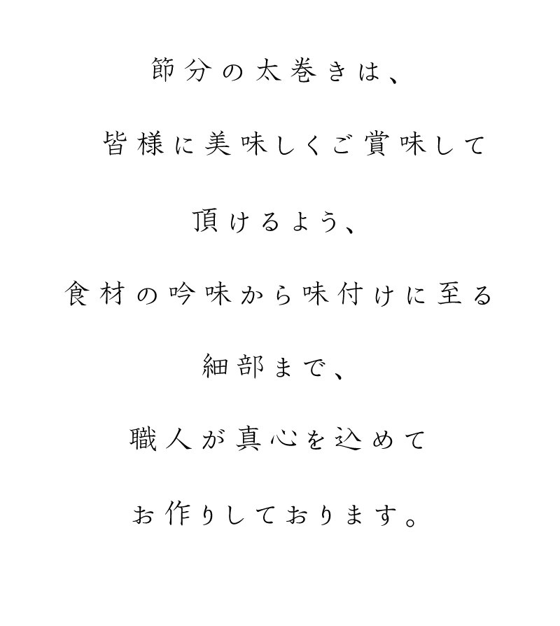 節分の太巻きは、皆様に美味しくご賞味して頂けるよう、食材の吟味から味付けに至る細部まで、職人が真心を込めておお作りいたしております。