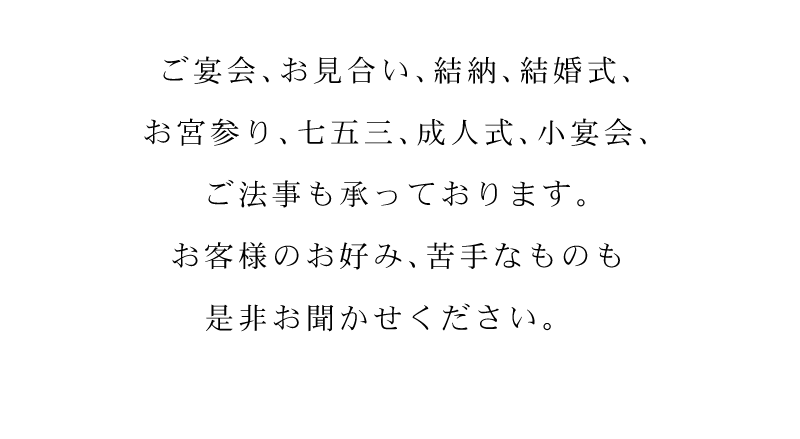 ご宴会、お見合い、結納、結婚式、お宮参り、七五三、成人式、小宴会、ご法事も承っております。お客様のお好み、苦手なものも是非お聞かせください。