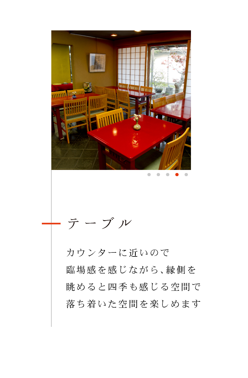 テーブル カウンターに近いので臨場感を感じながら、縁側を眺めると四季も感じる空間で落ち着いた空間を楽しめます。