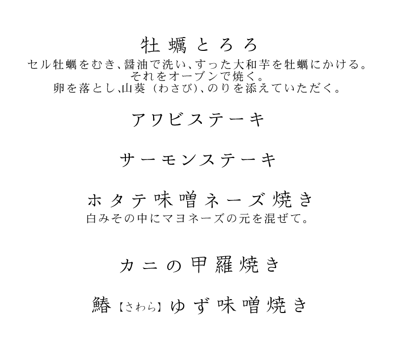 牡蠣とろろ セル牡蠣をむき、醤油で洗い、すった大和芋を牡蠣にかける。それをオーブンで焼く。卵を落とし、山葵(わさび)、のりを添えていただく。アワビステーキ、サーモンステーキ、ホタテ味噌ネーズ焼き 白みその中にマヨネーズの元を混ぜて。カニの甲羅焼き、鰆(さわら)ゆず味噌焼き